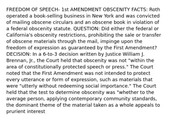 FREEDOM OF SPEECH- 1st AMENDMENT OBSCENITY FACTS: Roth operated a book-selling business in New York and was convicted of mailing obscene circulars and an obscene book in violation of a federal obscenity statute. QUESTION: Did either the federal or California's obscenity restrictions, prohibiting the sale or transfer of obscene materials through the mail, impinge upon the freedom of expression as guaranteed by the First Amendment? DECISION: In a 6-to-3 decision written by Justice William J. Brennan, Jr., the Court held that obscenity was not "within the area of constitutionally protected speech or press." The Court noted that the First Amendment was not intended to protect every utterance or form of expression, such as materials that were "utterly without redeeming social importance." The Court held that the test to determine obscenity was "whether to the average person, applying contemporary community standards, the dominant theme of the material taken as a whole appeals to prurient interest