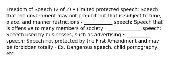 Freedom of Speech (2 of 2) • Limited protected speech: Speech that the government may not prohibit but that is subject to time, place, and manner restrictions - ____________ speech: Speech that is offensive to many members of society - ______________ speech: Speech used by businesses, such as advertising • __________ speech: Speech not protected by the First Amendment and may be forbidden totally - Ex. Dangerous speech, child pornography, etc.