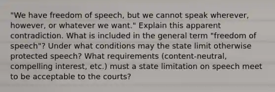 "We have freedom of speech, but we cannot speak wherever, however, or whatever we want." Explain this apparent contradiction. What is included in the general term "freedom of speech"? Under what conditions may the state limit otherwise protected speech? What requirements (content-neutral, compelling interest, etc.) must a state limitation on speech meet to be acceptable to the courts?