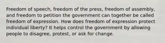 Freedom of speech, freedom of the press, freedom of assembly, and freedom to petition the government can together be called freedom of expression. How does freedom of expression protect individual liberty? It helps control the government by allowing people to disagree, protest, or ask for change.