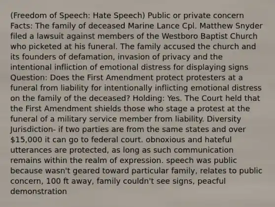 (Freedom of Speech: Hate Speech) Public or private concern Facts: The family of deceased Marine Lance Cpl. Matthew Snyder filed a lawsuit against members of the Westboro Baptist Church who picketed at his funeral. The family accused the church and its founders of defamation, invasion of privacy and the intentional infliction of emotional distress for displaying signs Question: Does the First Amendment protect protesters at a funeral from liability for intentionally inflicting emotional distress on the family of the deceased? Holding: Yes. The Court held that the First Amendment shields those who stage a protest at the funeral of a military service member from liability. Diversity Jurisdiction- if two parties are from the same states and over 15,000 it can go to federal court. obnoxious and hateful utterances are protected, as long as such communication remains within the realm of expression. speech was public because wasn't geared toward particular family, relates to public concern, 100 ft away, family couldn't see signs, peacful demonstration