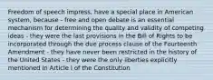 Freedom of speech impress, have a special place in American system, because - free and open debate is an essential mechanism for determining the quality and validity of competing ideas - they were the last provisions in the Bill of Rights to be incorporated through the due process clause of the Fourteenth Amendment - they have never been restricted in the history of the United States - they were the only liberties explicitly mentioned in Article I of the Constitution