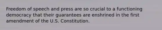 Freedom of speech and press are so crucial to a functioning democracy that their guarantees are enshrined in the first amendment of the U.S. Constitution.