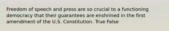 Freedom of speech and press are so crucial to a functioning democracy that their guarantees are enshrined in the first amendment of the U.S. Constitution. True False