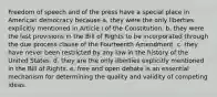 Freedom of speech and of the press have a special place in American democracy because a. they were the only liberties explicitly mentioned in Article I of the Constitution. b. they were the last provisions in the Bill of Rights to be incorporated through the due process clause of the Fourteenth Amendment. c. they have never been restricted by any law in the history of the United States. d. they are the only liberties explicitly mentioned in the Bill of Rights. e. free and open debate is an essential mechanism for determining the quality and validity of competing ideas.