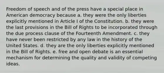 Freedom of speech and of the press have a special place in American democracy because a. they were the only liberties explicitly mentioned in Article I of the Constitution. b. they were the last provisions in the Bill of Rights to be incorporated through the due process clause of the Fourteenth Amendment. c. they have never been restricted by any law in the history of the United States. d. they are the only liberties explicitly mentioned in the Bill of Rights. e. free and open debate is an essential mechanism for determining the quality and validity of competing ideas.