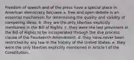 Freedom of speech and of the press have a special place in American democracy becuase a. free and open debate is an essential mechanism for determining the quality and validity of competing ideas. b. they are the only liberties explicitly mentioned in the Bill of Rights. c. they were the last provisions in the Bill of Rights to be incorporated through the due process clause of the Fourteenth Amendment. d. they have never been restricted by any law in the history of the United States. e. they were the only liberties explicitly mentioned in Article I of the Constitution.