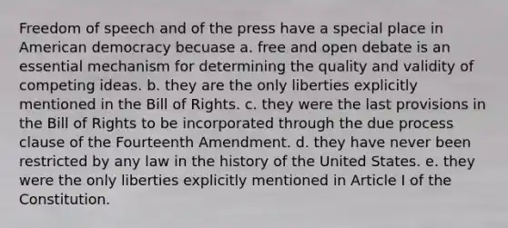 Freedom of speech and of the press have a special place in American democracy becuase a. free and open debate is an essential mechanism for determining the quality and validity of competing ideas. b. they are the only liberties explicitly mentioned in the Bill of Rights. c. they were the last provisions in the Bill of Rights to be incorporated through the due process clause of the Fourteenth Amendment. d. they have never been restricted by any law in the history of the United States. e. they were the only liberties explicitly mentioned in Article I of the Constitution.