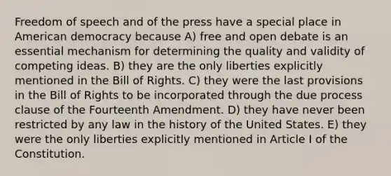 Freedom of speech and of the press have a special place in American democracy because A) free and open debate is an essential mechanism for determining the quality and validity of competing ideas. B) they are the only liberties explicitly mentioned in the Bill of Rights. C) they were the last provisions in the Bill of Rights to be incorporated through the due process clause of the Fourteenth Amendment. D) they have never been restricted by any law in the history of the United States. E) they were the only liberties explicitly mentioned in Article I of the Constitution.