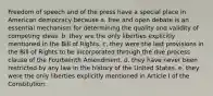 Freedom of speech and of the press have a special place in American democracy because a. free and open debate is an essential mechanism for determining the quality and validity of competing ideas. b. they are the only liberties explicitly mentioned in the Bill of Rights. c. they were the last provisions in the Bill of Rights to be incorporated through the due process clause of the Fourteenth Amendment. d. they have never been restricted by any law in the history of the United States. e. they were the only liberties explicitly mentioned in Article I of the Constitution.