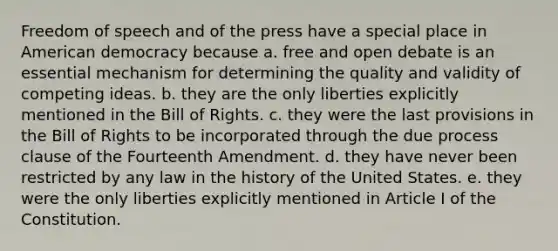 Freedom of speech and of the press have a special place in American democracy because a. free and open debate is an essential mechanism for determining the quality and validity of competing ideas. b. they are the only liberties explicitly mentioned in the Bill of Rights. c. they were the last provisions in the Bill of Rights to be incorporated through the due process clause of the Fourteenth Amendment. d. they have never been restricted by any law in the history of the United States. e. they were the only liberties explicitly mentioned in Article I of the Constitution.