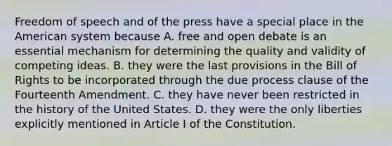 Freedom of speech and of the press have a special place in the American system because A. free and open debate is an essential mechanism for determining the quality and validity of competing ideas. B. they were the last provisions in the Bill of Rights to be incorporated through the due process clause of the Fourteenth Amendment. C. they have never been restricted in the history of the United States. D. they were the only liberties explicitly mentioned in Article I of the Constitution.