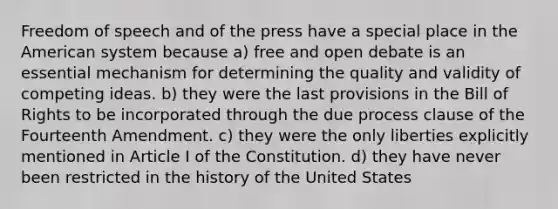 Freedom of speech and of the press have a special place in the American system because a) free and open debate is an essential mechanism for determining the quality and validity of competing ideas. b) they were the last provisions in the Bill of Rights to be incorporated through the due process clause of the Fourteenth Amendment. c) they were the only liberties explicitly mentioned in Article I of the Constitution. d) they have never been restricted in the history of the United States