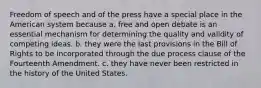 Freedom of speech and of the press have a special place in the American system because a. free and open debate is an essential mechanism for determining the quality and validity of competing ideas. b. they were the last provisions in the Bill of Rights to be incorporated through the due process clause of the Fourteenth Amendment. c. they have never been restricted in the history of the United States.