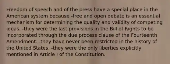 Freedom of speech and of the press have a special place in the American system because -free and open debate is an essential mechanism for determining the quality and validity of competing ideas. -they were the last provisions in the Bill of Rights to be incorporated through the due process clause of the Fourteenth Amendment. -they have never been restricted in the history of the United States. -they were the only liberties explicitly mentioned in Article I of the Constitution.