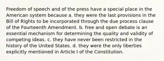 Freedom of speech and of the press have a special place in the American system because a. they were the last provisions in the Bill of Rights to be incorporated through the due process clause of the Fourteenth Amendment. b. free and open debate is an essential mechanism for determining the quality and validity of competing ideas. c. they have never been restricted in the history of the United States. d. they were the only liberties explicitly mentioned in Article I of the Constitution.