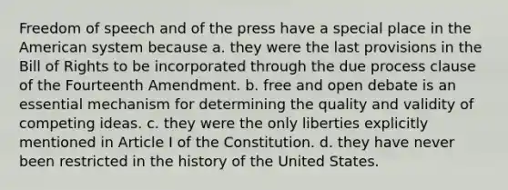 Freedom of speech and of the press have a special place in the American system because a. they were the last provisions in the Bill of Rights to be incorporated through the due process clause of the Fourteenth Amendment. b. free and open debate is an essential mechanism for determining the quality and validity of competing ideas. c. they were the only liberties explicitly mentioned in Article I of the Constitution. d. they have never been restricted in the history of the United States.