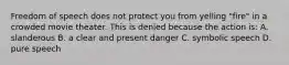 Freedom of speech does not protect you from yelling "fire" in a crowded movie theater. This is denied because the action is: A. slanderous B. a clear and present danger C. symbolic speech D. pure speech