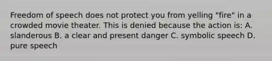 Freedom of speech does not protect you from yelling "fire" in a crowded movie theater. This is denied because the action is: A. slanderous B. a clear and present danger C. symbolic speech D. pure speech