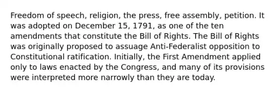 Freedom of speech, religion, the press, free assembly, petition. It was adopted on December 15, 1791, as one of the ten amendments that constitute the Bill of Rights. The Bill of Rights was originally proposed to assuage Anti-Federalist opposition to Constitutional ratification. Initially, the First Amendment applied only to laws enacted by the Congress, and many of its provisions were interpreted more narrowly than they are today.