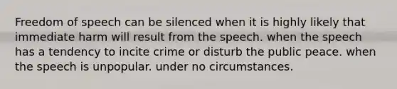 Freedom of speech can be silenced when it is highly likely that immediate harm will result from the speech. when the speech has a tendency to incite crime or disturb the public peace. when the speech is unpopular. under no circumstances.