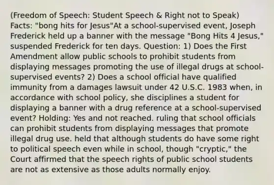 (Freedom of Speech: Student Speech & Right not to Speak) Facts: "bong hits for Jesus"At a school-supervised event, Joseph Frederick held up a banner with the message "Bong Hits 4 Jesus," suspended Frederick for ten days. Question: 1) Does the First Amendment allow public schools to prohibit students from displaying messages promoting the use of illegal drugs at school-supervised events? 2) Does a school official have qualified immunity from a damages lawsuit under 42 U.S.C. 1983 when, in accordance with school policy, she disciplines a student for displaying a banner with a drug reference at a school-supervised event? Holding: Yes and not reached. ruling that school officials can prohibit students from displaying messages that promote illegal drug use. held that although students do have some right to political speech even while in school, though "cryptic," the Court affirmed that the speech rights of public school students are not as extensive as those adults normally enjoy.