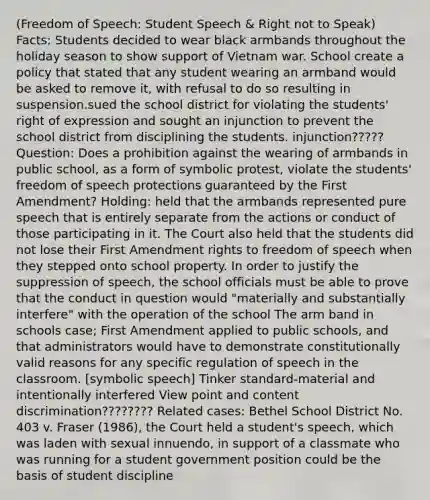 (Freedom of Speech: Student Speech & Right not to Speak) Facts: Students decided to wear black armbands throughout the holiday season to show support of Vietnam war. School create a policy that stated that any student wearing an armband would be asked to remove it, with refusal to do so resulting in suspension.sued the school district for violating the students' right of expression and sought an injunction to prevent the school district from disciplining the students. injunction????? Question: Does a prohibition against the wearing of armbands in public school, as a form of symbolic protest, violate the students' freedom of speech protections guaranteed by the First Amendment? Holding: held that the armbands represented pure speech that is entirely separate from the actions or conduct of those participating in it. The Court also held that the students did not lose their First Amendment rights to freedom of speech when they stepped onto school property. In order to justify the suppression of speech, the school officials must be able to prove that the conduct in question would "materially and substantially interfere" with the operation of the school The arm band in schools case; First Amendment applied to public schools, and that administrators would have to demonstrate constitutionally valid reasons for any specific regulation of speech in the classroom. [symbolic speech] Tinker standard-material and intentionally interfered View point and content discrimination???????? Related cases: Bethel School District No. 403 v. Fraser (1986), the Court held a student's speech, which was laden with sexual innuendo, in support of a classmate who was running for a student government position could be the basis of student discipline