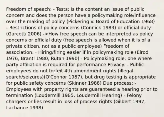 Freedom of speech: - Tests: Is the content an issue of public concern and does the person have a policymaking role/influence over the making of policy (Pickering v. Board of Education 1968) - Restrictions of policy concerns (Connick 1983) or official duty (Garcetti 2006) ->How free speech can be interpreted as policy concerns or official duty (free speech is allowed when it is of a private citizen, not as a public employee) Freedom of association: - Hiring/firing easier if in policymaking role (Elrod 1976, Branti 1980, Rutan 1990) - Policymaking role: one where party affiliation is required for performance Privacy: - Public employees do not forfeit 4th amendment rights (illegal search/seizures)(O'Connor 1987), but drug testing is appropriate for public safety concerns (Skinner 1988) Due process: - Employees with property rights are guaranteed a hearing prior to termination (Loudermill 1985, Loudermill Hearing) - Felony chargers or lies result in loss of process rights (Gilbert 1997, Lachance 1998)