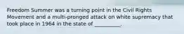 Freedom Summer was a turning point in the Civil Rights Movement and a multi-pronged attack on white supremacy that took place in 1964 in the state of __________.