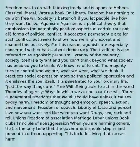 Freedom has to do with thinking freely and is opposite Hobbes. Classical liberal. Wrote a book On Liberty Freedom has nothing to do with free will Society is better off if you let people live how they want to live. Agonism: Agonism is a political theory that emphasizes the potentially positive aspects of certain (but not all) forms of political conflict. It accepts a permanent place for such conflict, but seeks to show how we might accept and channel this positively. For this reason, agonists are especially concerned with debates about democracy. The tradition is also referred to as agonistic pluralism. Tyranny of the majority, society itself is a tyrant and you can't think beyond what society has enabled you to think. We know no different. The majority tries to control who we are, what we wear, what we think. It practices social oppression more so than political oppression and it enslaves the soul itself. It is penetrated to your ordinary life, "just the way things are." Free Will: Being able to act in the world Theories of agency: Ways in which we act out our free will. Three Fundamental Freedoms that we all should have unless it causes bodily harm: Freedom of thought and emotion; speech, action, and movement. Freedom of speech. Liberty of taste and pursuit Live how you want and like what you want Drugs, sex, rock and roll Unions Freedom of association Marriage Labor unions Book clubs Principle of nonaggression When you are harming others, that is the only time that the government should step in and prevent that from happening. This includes lying that causes harm.