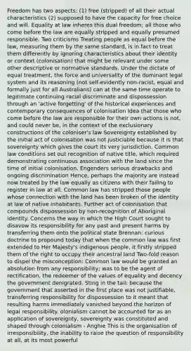 Freedom has two aspects: (1) free (stripped) of all their actual characteristics (2) supposed to have the capacity for free choice and will. Equality at law inheres this dual freedom; all those who come before the law are equally stripped and equally presumed responsible. Two criticisms Treating people as equal before the law, measuring them by the same standard, is in fact to treat them differently by ignoring characteristics about their identity or context (colonisation) that might be relevant under some other descriptive or normative standards. Under the dictate of equal treatment, the force and universality of the dominant legal system and its reasoning (not self-evidently non-racist, equal and formally just for all Australians) can at the same time operate to legitimate continuing racial discriminate and dispossession through an 'active forgetting' of the historical experiences and contemporary consequences of colonisation Idea that those who come before the law are responsible for their own actions is not, and could never be, in the context of the exclusionary constructions of the coloniser's law Sovereignty established by the initial act of colonisation was not justiciable because it is that sovereignty which gives the court its very jurisdiction. Common law conditions set out recognition of native title, which required demonstrating continuous association with the land since the time of initial colonisation. Engenders serious drawbacks and ongoing discrimination Hence, perhaps the majority are instead now treated by the law equally as citizens with their failing to register in law at all. Common law has stripped those people whose connection with the land has been broken of the identity at law of native inhabitants. Further act of colonisation that compounds dispossession by non-recognition of Aboriginal identity. Concerns the way in which the High Court sought to disavow its responsibility for any past and present harms by transferring them onto the political state Brennan: curious doctrine to propound today that when the common law was first extended to Her Majesty's indigenous people, it firstly stripped them of the right to occupy their ancestral land Two-fold reason to dispel the misconception: Common law would be granted an absolution from any responsibility; was to be the agent of rectification, the redeemer of the values of equality and decency the government denigrated. Sting in the tail: because the government that asserted in the first place was not justifiable, transferring responsibility for dispossession to it meant that resulting harms immediately vanished beyond the horizon of legal responsibility. olonialism cannot be accounted for as an application of sovereignty, sovereignty was constituted and shaped through colonialism - Anghie This is the organisation of irresponsibility, the inability to raise the question of responsibility at all, at its most powerful
