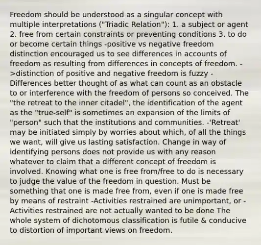 Freedom should be understood as a singular concept with multiple interpretations ("Triadic Relation"): 1. a subject or agent 2. free from certain constraints or preventing conditions 3. to do or become certain things -positive vs negative freedom distinction encouraged us to see differences in accounts of freedom as resulting from differences in concepts of freedom. ->distinction of positive and negative freedom is fuzzy -Differences better thought of as what can count as an obstacle to or interference with the freedom of persons so conceived. The "the retreat to the inner citadel", the identification of the agent as the "true-self" is sometimes an expansion of the limits of "person" such that the institutions and communities. -'Retreat' may be initiated simply by worries about which, of all the things we want, will give us lasting satisfaction. Change in way of identifying persons does not provide us with any reason whatever to claim that a different concept of freedom is involved. Knowing what one is free from/free to do is necessary to judge the value of the freedom in question. Must be something that one is made free from, even if one is made free by means of restraint -Activities restrained are unimportant, or -Activities restrained are not actually wanted to be done The whole system of dichotomous classification is futile & conducive to distortion of important views on freedom.