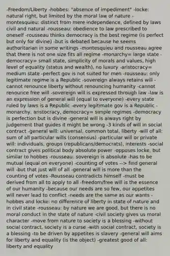 -Freedom/Liberty -hobbes: "absence of impediment" -locke: natural right, but limited by the moral law of nature -montesquieu: distinct from mere independence, defined by laws civil and natural -rousseau: obedience to law prescribed to oneself -rousseau thinks democracy is the best regime (is perfect but only for divine) -but is debated because he seems authoritarian in some writings -montesquieu and rousseau agree that there is not one size fits all regime -monarchy= large state -democracy= small state, simplicity of morals and values, high level of equality (status and wealth), no luxury -aristocracy= medium state -perfect gov is not suited for men -rousseau: only legitimate regime is a Republic -sovereign always retains will -cannot renounce liberty without renouncing humanity -cannot renounce free will -sovereign will is expressed through law -law is an expression of general will (equal to everyone) -every state ruled by laws is a Republic -every legitimate gov is a Republic -monarchy, aristocracy, democracy= simple regimes -democracy is perfection but is divine -general will is always right by judgement that guides it might be wrong -3 kinds of will in social contract -general will: universal, common total, liberty -will of all: sum of all particular wills (consensus) -particular will or private will: individuals, groups (republicans/democrats), interests -social contract gives political body absolute power -opposes locke, but similar to hobbes -rousseau: sovereign is absolute -has to be mutual (equal on everyone) -counting of votes --> find general will -but that just will of all -general will is more than the counting of votes -Rousseau contradicts himself -must be derived from all to apply to all -freedom/free will is the essence of our humanity -because our needs are so few, our appetites will never lead to conflict -needs are the same as our wants -hobbes and locke: no difference of liberty in state of nature and in civil state -rousseau: by nature we are good, but there is no moral conduct in the state of nature -civil society gives us moral character -move from nature to society is a blessing -without social contract, society is a curse -with social contract, society is a blessing -to be driven by appetites is slavery -general will aims for liberty and equality (is the object) -greatest good of all: liberty and equality