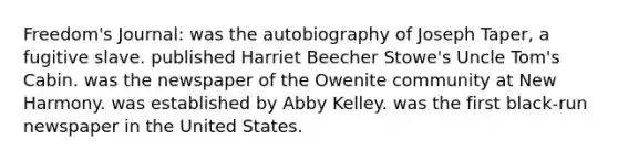 Freedom's Journal: was the autobiography of Joseph Taper, a fugitive slave. published Harriet Beecher Stowe's Uncle Tom's Cabin. was the newspaper of the Owenite community at New Harmony. was established by Abby Kelley. was the first black-run newspaper in the United States.