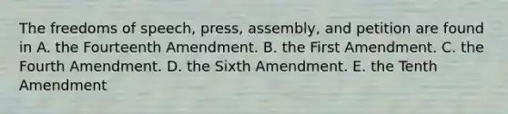 The freedoms of speech, press, assembly, and petition are found in A. the Fourteenth Amendment. B. the First Amendment. C. the Fourth Amendment. D. the Sixth Amendment. E. the Tenth Amendment