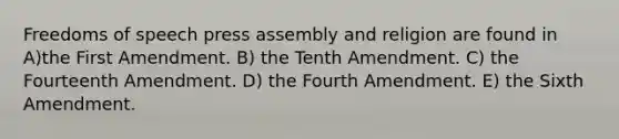 Freedoms of speech press assembly and religion are found in A)the First Amendment. B) the Tenth Amendment. C) the Fourteenth Amendment. D) the Fourth Amendment. E) the Sixth Amendment.