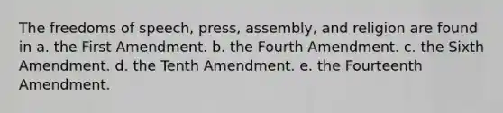 The freedoms of speech, press, assembly, and religion are found in a. the First Amendment. b. the Fourth Amendment. c. the Sixth Amendment. d. the Tenth Amendment. e. the Fourteenth Amendment.