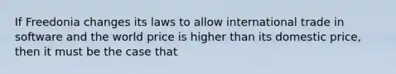 If Freedonia changes its laws to allow international trade in software and the world price is higher than its domestic price, then it must be the case that