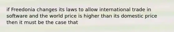 if Freedonia changes its laws to allow international trade in software and the world price is higher than its domestic price then it must be the case that