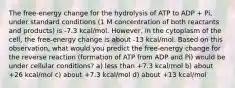 The free-energy change for the hydrolysis of ATP to ADP + Pi, under standard conditions (1 M concentration of both reactants and products) is -7.3 kcal/mol. However, in the cytoplasm of the cell, the free-energy change is about -13 kcal/mol. Based on this observation, what would you predict the free-energy change for the reverse reaction (formation of ATP from ADP and Pi) would be under cellular conditions? a) less than +7.3 kcal/mol b) about +26 kcal/mol c) about +7.3 kcal/mol d) about +13 kcal/mol