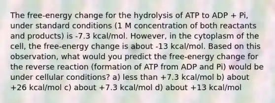 The free-energy change for the hydrolysis of ATP to ADP + Pi, under standard conditions (1 M concentration of both reactants and products) is -7.3 kcal/mol. However, in the cytoplasm of the cell, the free-energy change is about -13 kcal/mol. Based on this observation, what would you predict the free-energy change for the reverse reaction (formation of ATP from ADP and Pi) would be under cellular conditions? a) less than +7.3 kcal/mol b) about +26 kcal/mol c) about +7.3 kcal/mol d) about +13 kcal/mol