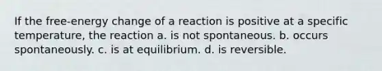 If the free-energy change of a reaction is positive at a specific temperature, the reaction a. is not spontaneous. b. occurs spontaneously. c. is at equilibrium. d. is reversible.