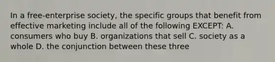 In a free-enterprise society, the specific groups that benefit from effective marketing include all of the following EXCEPT: A. consumers who buy B. organizations that sell C. society as a whole D. the conjunction between these three