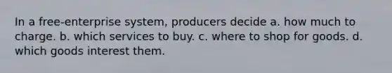 In a free-enterprise system, producers decide a. how much to charge. b. which services to buy. c. where to shop for goods. d. which goods interest them.