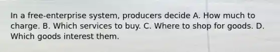 In a free-enterprise system, producers decide A. How much to charge. B. Which services to buy. C. Where to shop for goods. D. Which goods interest them.