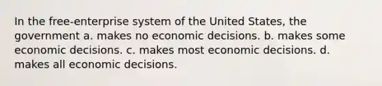 In the free-enterprise system of the United States, the government a. makes no economic decisions. b. makes some economic decisions. c. makes most economic decisions. d. makes all economic decisions.