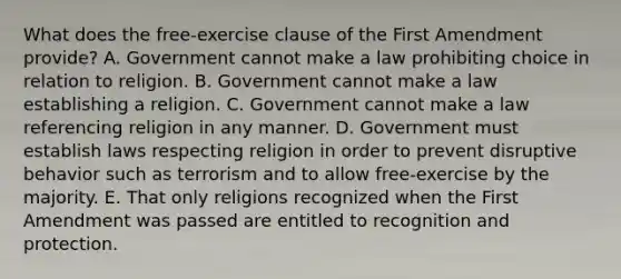 What does the free-exercise clause of the First Amendment provide? A. Government cannot make a law prohibiting choice in relation to religion. B. Government cannot make a law establishing a religion. C. Government cannot make a law referencing religion in any manner. D. Government must establish laws respecting religion in order to prevent disruptive behavior such as terrorism and to allow free-exercise by the majority. E. That only religions recognized when the First Amendment was passed are entitled to recognition and protection.