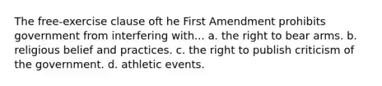 The free-exercise clause oft he First Amendment prohibits government from interfering with... a. the right to bear arms. b. religious belief and practices. c. the right to publish criticism of the government. d. athletic events.