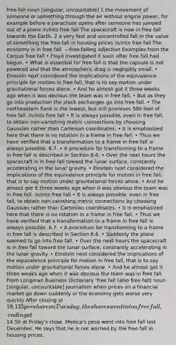 free-fall noun [singular, uncountable] 1 the movement of someone or something through the air without engine power, for example before a parachute opens after someone has jumped out of a plane in/into free fall The spacecraft is now in free fall towards the Earth. 2 a very fast and uncontrolled fall in the value of something the free-fall in housing prices in/into free fall The economy is in free fall. —free-falling adjective Examples from the Corpus free fall • Floyd investigated it soon after free fall had begun. • What is essential for free fall is that the capsule is not powered and that the atmospheric drag is negligibly small. • Einstein next considered the implications of the equivalence principle for motion in free fall, that is to say motion under gravitational forces alone. • And he almost got it three weeks ago when it was obvious the team was in free fall. • But as they go into production the stock exchanges go into free fall. • The northeastern flank is the lowest, but still promises 500 feet of free fall. in/into free fall • It is always possible, even in free fall, to obtain non-vanishing metric connections by choosing Gaussian rather than Cartesian coordinates. • It is emphasized here that there is no rotation in a frame in free fall. • Thus we have verified that a transformation to a frame in free fall is always possible. 6.7. • A procedure for transforming to a frame in free fall is described in Section 6.6. • Over the next hours the spacecraft is in free fall toward the lunar surface, constantly accelerating in the lunar gravity. • Einstein next considered the implications of the equivalence principle for motion in free fall, that is to say motion under gravitational forces alone. • And he almost got it three weeks ago when it was obvious the team was in free fall. in/into free fall • It is always possible, even in free fall, to obtain non-vanishing metric connections by choosing Gaussian rather than Cartesian coordinates. • It is emphasized here that there is no rotation in a frame in free fall. • Thus we have verified that a transformation to a frame in free fall is always possible. 6.7. • A procedure for transforming to a frame in free fall is described in Section 6.6. • Suddenly the plane seemed to go into free fall. • Over the next hours the spacecraft is in free fall toward the lunar surface, constantly accelerating in the lunar gravity. • Einstein next considered the implications of the equivalence principle for motion in free fall, that is to say motion under gravitational forces alone. • And he almost got it three weeks ago when it was obvious the team was in free fall. From Longman Business Dictionary ˈfree fall (also free-fall) noun [singular, uncountable] journalism when prices on a financial market go down suddenly or the economy gets worse very quickly After closing at 19.125 per share on Tuesday, the shares went into a free fall, ending at14.50 at Friday's close. Mexico's peso went into free fall last December. He says that he is not worried by the free fall in housing prices.