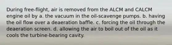 During free-flight, air is removed from the ALCM and CALCM engine oil by a. the vacuum in the oil-scavenge pumps. b. having the oil flow over a deaeration baffle. c. forcing the oil through the deaeration screen. d. allowing the air to boil out of the oil as it cools the turbine-bearing cavity.